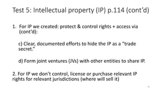 Test 5: Intellectual property (IP) p.114 (cont’d)
1. For IP we created: protect & control rights + access via
(cont’d):
c) Clear, documented efforts to hide the IP as a “trade
secret.”
d) Form joint ventures (JVs) with other entities to share IP.
2. For IP we don’t control, license or purchase relevant IP
rights for relevant jurisdictions (where will sell it)
49
 