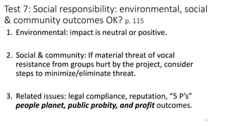 Test 7: Social responsibility: environmental, social
& community outcomes OK? p. 115
1. Environmental: impact is neutral or positive.
2. Social & community: If material threat of vocal
resistance from groups hurt by the project, consider
steps to minimize/eliminate threat.
3. Related issues: legal compliance, reputation, “5 P’s”
people planet, public probity, and profit outcomes.
55
 