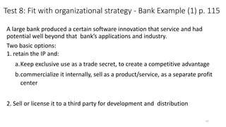 Test 8: Fit with organizational strategy - Bank Example (1) p. 115
A large bank produced a certain software innovation that service and had
potential well beyond that bank’s applications and industry.
Two basic options:
1. retain the IP and:
a.Keep exclusive use as a trade secret, to create a competitive advantage
b.commercialize it internally, sell as a product/service, as a separate profit
center
2. Sell or license it to a third party for development and distribution
57
 