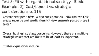 Test 8: Fit with organizational strategy - Bank
Example (2): Cost/benefit vs. strategic
considerations p. 115
Cost/benefit per 8 tests: A first consideration - how can we best
create revenue and profit from it? How ensure it passes these 8
tests?
Overall business strategy concerns: However, there are multiple
strategic issues that are likely to be at least as important.
Strategic questions include….
58
 