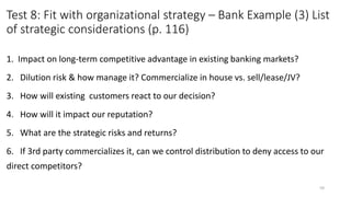 Test 8: Fit with organizational strategy – Bank Example (3) List
of strategic considerations (p. 116)
1. Impact on long-term competitive advantage in existing banking markets?
2. Dilution risk & how manage it? Commercialize in house vs. sell/lease/JV?
3. How will existing customers react to our decision?
4. How will it impact our reputation?
5. What are the strategic risks and returns?
6. If 3rd party commercializes it, can we control distribution to deny access to our
direct competitors?
59
 