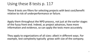 Using these 8 tests p. 117
These 8 tests are filters for selecting projects with best cost/benefit
relative to risk of underperformance or failure.
Apply them throughout the NPD process, not just at the earlier stages
of the fuzzy front end. Indeed, as project advances, have more
information and evidence, so can apply the tests more accurately.
They apply to organizations of all sizes: albeit in different ways. For
example, test complexity typically grows with size of the company.
62
 