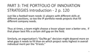 PART 3: THE PORTFOLIO OF INNOVATION
STRATEGIES Introduction - 2 p. 120
Just like a football team needs 11 players with different skills at
different positions, so too the IP portfolio needs projects that fill
different company needs.
Thus at times, a team might choose a lesser player over a better one, if
that player best fills a certain skill gap on the field.
Similarly, an organization’s “Go/No go” decision might depend more on
what gaps it needs to fill than on which project ranks highest in overall
individual merit per the “8 tests.”
65
 
