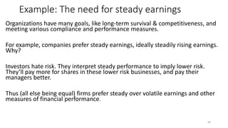 Example: The need for steady earnings
Organizations have many goals, like long-term survival & competitiveness, and
meeting various compliance and performance measures.
For example, companies prefer steady earnings, ideally steadily rising earnings.
Why?
Investors hate risk. They interpret steady performance to imply lower risk.
They’ll pay more for shares in these lower risk businesses, and pay their
managers better.
Thus (all else being equal) firms prefer steady over volatile earnings and other
measures of financial performance.
66
 