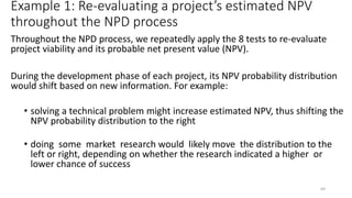 Example 1: Re-evaluating a project’s estimated NPV
throughout the NPD process
Throughout the NPD process, we repeatedly apply the 8 tests to re-evaluate
project viability and its probable net present value (NPV).
During the development phase of each project, its NPV probability distribution
would shift based on new information. For example:
• solving a technical problem might increase estimated NPV, thus shifting the
NPV probability distribution to the right
• doing some market research would likely move the distribution to the
left or right, depending on whether the research indicated a higher or
lower chance of success
69
 
