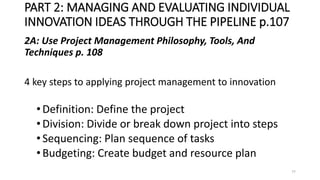 PART 2: MANAGING AND EVALUATING INDIVIDUAL
INNOVATION IDEAS THROUGH THE PIPELINE p.107
2A: Use Project Management Philosophy, Tools, And
Techniques p. 108
4 key steps to applying project management to innovation
•Definition: Define the project
•Division: Divide or break down project into steps
•Sequencing: Plan sequence of tasks
•Budgeting: Create budget and resource plan
77
 