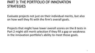 PART 3: THE PORTFOLIO OF INNOVATION
STRATEGIES
Evaluate projects not just on their individual merits, but also
on how well they fit with the firm’s overall goals.
Projects that might have lower overall scores on the 8 tests in
Part 2 might still merit selection if they fill a gap or weakness
in the innovation portfolio’s ability to meet those goals.
79
 