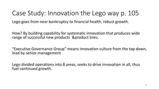 Case Study: Innovation the Lego way p. 105
Lego goes from near bankruptcy to financial health, robust growth.
How? By building capability for systematic innovation that produces wide
range of successful new products &product lines.
“Executive Governance Group” means innovation culture from the top down,
lead by senior management
Lego divided operations into 8 areas, seeks to drive innovation in all, thus
fuel continued growth.
82
 