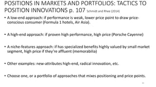 POSITIONS IN MARKETS AND PORTFOLIOS: TACTICS TO
POSITION INNOVATIONS p. 107 Schmidt and Rhee (2014)
• A low-end approach: if performance is weak, lower price point to draw price-
conscious consumer (Formula 1 hotels, Air Asia).
• A high-end approach: if proven high performance, high price (Porsche Cayenne)
• A niche-features approach: if has specialized benefits highly valued by small market
segment, high price if they’re affluent (memorabilia)
• Other examples: new-attributes high-end, radical innovation, etc.
• Choose one, or a portfolio of approaches that mixes positioning and price points.
84
 
