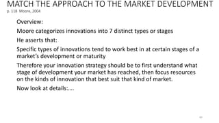 MATCH THE APPROACH TO THE MARKET DEVELOPMENT
p. 118 Moore, 2004
Overview:
Moore categorizes innovations into 7 distinct types or stages
He asserts that:
Specific types of innovations tend to work best in at certain stages of a
market’s development or maturity
Therefore your innovation strategy should be to first understand what
stage of development your market has reached, then focus resources
on the kinds of innovation that best suit that kind of market.
Now look at details:….
89
 