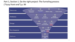 Part 1, Section 1. Do the right project: The funneling process
(“fuzzy front end”) p. 99
Source: Katz, 2011,available at http://www.innovationexcellence.com/blog/2011/11/29/
rethinking-the-product-development-funnel
9
 