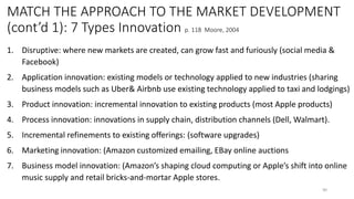 MATCH THE APPROACH TO THE MARKET DEVELOPMENT
(cont’d 1): 7 Types Innovation p. 118 Moore, 2004
1. Disruptive: where new markets are created, can grow fast and furiously (social media &
Facebook)
2. Application innovation: existing models or technology applied to new industries (sharing
business models such as Uber& Airbnb use existing technology applied to taxi and lodgings)
3. Product innovation: incremental innovation to existing products (most Apple products)
4. Process innovation: innovations in supply chain, distribution channels (Dell, Walmart).
5. Incremental refinements to existing offerings: (software upgrades)
6. Marketing innovation: (Amazon customized emailing, EBay online auctions
7. Business model innovation: (Amazon’s shaping cloud computing or Apple’s shift into online
music supply and retail bricks-and-mortar Apple stores.
90
 