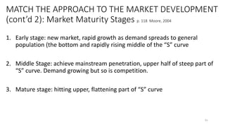 MATCH THE APPROACH TO THE MARKET DEVELOPMENT
(cont’d 2): Market Maturity Stages p. 118 Moore, 2004
1. Early stage: new market, rapid growth as demand spreads to general
population (the bottom and rapidly rising middle of the “S” curve
2. Middle Stage: achieve mainstream penetration, upper half of steep part of
“S” curve. Demand growing but so is competition.
3. Mature stage: hitting upper, flattening part of “S” curve
91
 