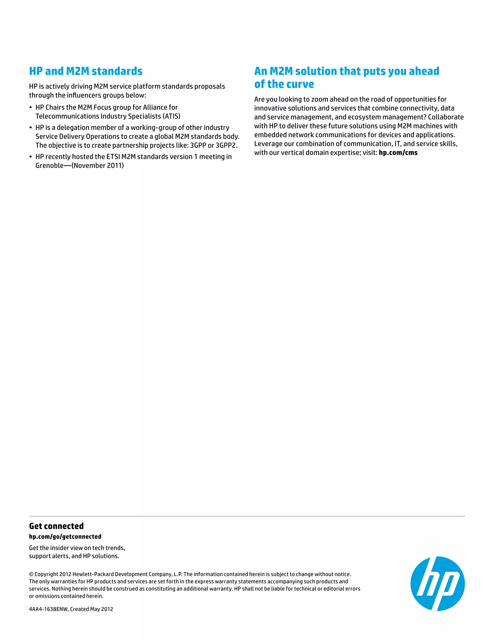 Get connected	
hp.com/go/getconnected	
Get the insider view on tech trends,
support alerts, and HP solutions.
© Copyright 2012 Hewlett-Packard Development Company, L.P. The information contained herein is subject to change without notice.
The only warranties for HP products and services are set forth in the express warranty statements accompanying such products and
services. Nothing herein should be construed as constituting an additional warranty. HP shall not be liable for technical or editorial errors
or omissions contained herein.
4AA4-1638ENW, Created May 2012
HP and M2M standards
HP is actively driving M2M service platform standards proposals
through the influencers groups below:
•	 HP Chairs the M2M Focus group for Alliance for
Telecommunications Industry Specialists (ATIS)
•	 HP is a delegation member of a working-group of other industry
Service Delivery Operations to create a global M2M standards body.
The objective is to create partnership projects like: 3GPP or 3GPP2.
•	 HP recently hosted the ETSI M2M standards version 1 meeting in
Grenoble—(November 2011)
An M2M solution that puts you ahead
of the curve
Are you looking to zoom ahead on the road of opportunities for
innovative solutions and services that combine connectivity, data
and service management, and ecosystem management? Collaborate
with HP to deliver these future solutions using M2M machines with
embedded network communications for devices and applications.
Leverage our combination of communication, IT, and service skills,
with our vertical domain expertise; visit: hp.com/cms
 