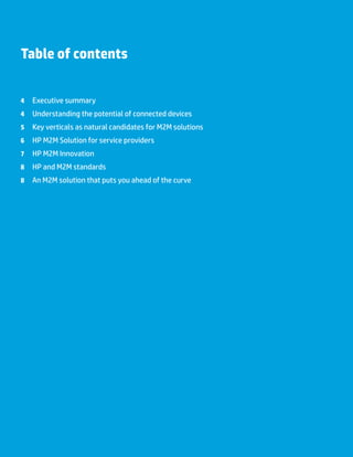 Table of contents
	 4 	 Executive summary
	 4 	 Understanding the potential of connected devices
	 5 	 Key verticals as natural candidates for M2M solutions
	 6 	 HP M2M Solution for service providers
	 7 	 HP M2M Innovation
	 8 	 HP and M2M standards
	 8 	 An M2M solution that puts you ahead of the curve
 