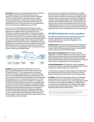 6
Automotive is a heavy user of technology with sensors, electronic,
and navigation systems. Recently, we’ve seen some new
regulations. Emergency call, ecall (3GPP TR 22.967). GM OnStar
is one of the largest projects in this area with over 10 million
connections deployed for in-vehicle safety. Europe is enforcing
car manufacturers to provide ecall with connectivity either via
embedded SIM cards, or interaction with end-user mobile phones.
Ecall is expected to save 2,500 lives per year in the EU.
Electric cars are stimulating the market with battery remote
monitoring or real-time charging station availability information.
Many other value added services are emerging such as car
maintenance, navigation system updates, entertainment update
and download, fleet management, and so on. Market estimates are
that more than 50 percent of cars and vehicles will be connected by
2015. Service providers have already began providing embedded SIM
cards, but so far mainly for high-end cars. They have also started
to implement ecall in their infrastructure to handle those calls with
high priority and route them to proper Public Safety Answering Point
(PSAP) Support Centers. But, they can expand their role towards
back-end systems, value added applications, and include those cars
that do not come with embedded devices.
Internet
Voice call
Data message (e.g. SMS)
In-vehicle
sensor/s
CAN
bus
Telematics
Control Unit
GSM cellular
network
PSTN or IP
network
Call center/
PSAP
Emergency
serviceTCUCrash
sensor
Healthcare is a big market, Over a billion dollars in IT each
year. The worldwide market for mobile health revenue will top
$23 billion USD by 2017.5
With aging population in developed
countries—80 million people aged over 65 in western Europe by
2014—there is heightened cost pressures on social security. The
need for preventative healthcare and healthcare at home is growing.
In developing countries, it is estimated that 50 percent or more of
the population does not have access to healthcare. E-health and
M-health can contribute hugely. Governments are engaging in that
direction but security concerns, regulation, institutions inevitably
slow the process down. Electronic Health Records (EHR) and Digital
Hospital with communication between doctors and hospitals is
currently being deployed. Some other solutions are appearing
that equip doctors with mobile devices, allowing access to patient
records, or mobile health monitoring devices. Video solutions are
also very popular. Sensors with video cameras allow experts to view,
or assist surgery via remote viewing.
At the same time, private healthcare and wellness are making
progress in the area of diabetes and cardio-monitoring devices for
instance. Solutions with devices in the hands of a patient at home
and applications in a healthcare back-end system for diagnostics
and advice are beginning to appear, as are mobile applications to
remotely track the health of senior citizens. Service providers are
starting to offer secured communications infrastructure to carry
confidential patient data or video. SIM cards are also embedded in
remote healthcare monitoring devices, and this could extend to more
applications with partners targeting other areas, such as wellness.
HP M2M Solution for service providers
HP’s M2M Solution offering covers a broad spectrum of service
provider responsibility in this value chain: Connectivity
and Communication, Data and Service Management, and
Ecosystem Management.
Communication includes Device Management, SIM management
and Self Care Portal, Device HLR for authentication, security and
location, USSD & SMS Gateway, And can go up to dedicated M2M
communication infrastructure (MVNO model)
Data and Service Management addresses data collection,
aggregation, correlation, repository, provisioning and control as
well as monitoring, quality of service and usage tracking without
forgetting Authorization, authentication and security. As traffic
grows, big data analytics becomes critical and HP is best positioned
with solutions leveraging HP Vertica real time analytics.
Ecosystem Management is API exposure, policy management,
access control, partner management, development portal, revenue
management, application store, and cloud services.
The HP Solution is delivered in Utility, Healthcare and Automobile
by a combination of HP Communications Consultants and with
HP Vertical Consultants, with expertise in each vertical industry.
For Utility, HP has built a prepackaged solution—the HP Utility
Center solution for meter data and service management. The
HP solution is vendor-agnostic and can scale considerably to enable
service providers to provide this capability to multiple utilities
in a country or across geographies. The solution can be modular
and expand towards device management, analytics, Customer
Relationship Management (CRM) or billing.
5
Source: “Touching Lives through mHealth: Assessment of the Global Market
Opportunity,” Groupe Speciale Mobile Association (GSMA), February 2012
 