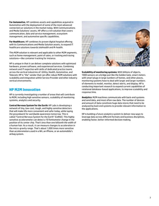 7
For Automotive, HP combines assets and capabilities acquired in
Automotive with the deployment of some of the most advanced
connected car solutions in the market today. With Communications
and Media Solutions’ assets, HP offers a rich solution that covers
communication, data and service management, ecosystem
management, and automotive specific capabilities.
For Healthcare, HP combines its proven digital hospital offering
with its Communications and Media Solution assets, to expand IT
healthcare solutions towards telehealth and M-health.
This M2M solution is relevant and applicable to other M2M segments,
such as home management, point of sales, or tracking and tracing
solutions—like container tracking for instance.
HP is unique in that it can deliver complete solutions with optimized
hardware, proven software, and experienced services. Combining
network and IT expertise with skills of dedicated practice teams
across the vertical industries of: Utility, Health, Automotive, and
Telecom; HP is “the” vendor that can offer robust M2M solutions with
scalability and integration within Service Provider and other industry
vertical environments.
HP M2M Innovation
HP is currently investigating a number of areas that will contribute
to M2M, including high sensitive sensors, scalability of monitoring
systems, analytics and security.
Central Nervous System for the Earth: HP Labs is developing a
network of tiny, low-cost, tough, and highly sensitive detectors
that will make life more convenient and safer today, while laying
the groundwork for worldwide awareness tomorrow. This is
called “Central Nervous System for the Earth” (CeNSE). This highly
sensitive accelerometer can detect a 10 femtometer change in the
position of its center chip. That’s less than one billionth the width of
a human hair. As a result, it can measure changes to acceleration in
the micro-gravity range. That’s about 1,000 times more sensitive
than accelerometers used in a Wii, an iPhone, or an automobile’s
airbag system.
Scalability of monitoring systems: With billions of objects,
1000 sensors on a bridge just like the Golden Gate, smart meters
with smart plugs in large numbers of homes, and other places,
monitoring systems have to deal with larger and larger numbers
of elements to model, monitor, detect alerts, and display. HP is
conducting important research to expand current capabilities of
relational database-based applications, to improve scalability and
response time.
Analytics: M2M machines communicate with back-end systems
and send data, and most often raw data. The number of devices
and amount of data constitute huge data stores that need to be
analyzed by back end systems to provide relevant information to
the applications.
HP is building a future analytics system to deliver new ways to
leverage data across different formats and business disciplines,
enabling faster, better-informed decision making.
 