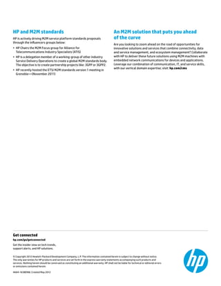 Get connected	
hp.com/go/getconnected	
Get the insider view on tech trends,
support alerts, and HP solutions.
© Copyright 2012 Hewlett-Packard Development Company, L.P. The information contained herein is subject to change without notice.
The only warranties for HP products and services are set forth in the express warranty statements accompanying such products and
services. Nothing herein should be construed as constituting an additional warranty. HP shall not be liable for technical or editorial errors
or omissions contained herein.
4AA4-1638ENW, Created May 2012
HP and M2M standards
HP is actively driving M2M service platform standards proposals
through the influencers groups below:
•	 HP Chairs the M2M Focus group for Alliance for
Telecommunications Industry Specialists (ATIS)
•	 HP is a delegation member of a working-group of other industry
Service Delivery Operations to create a global M2M standards body.
The objective is to create partnership projects like: 3GPP or 3GPP2.
•	 HP recently hosted the ETSI M2M standards version 1 meeting in
Grenoble—(November 2011)
An M2M solution that puts you ahead
of the curve
Are you looking to zoom ahead on the road of opportunities for
innovative solutions and services that combine connectivity, data
and service management, and ecosystem management? Collaborate
with HP to deliver these future solutions using M2M machines with
embedded network communications for devices and applications.
Leverage our combination of communication, IT, and service skills,
with our vertical domain expertise; visit: hp.com/cms
 