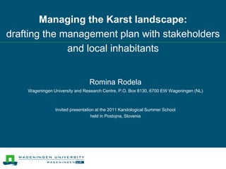 Romina Rodela
Wageningen University and Research Centre, P.O. Box 8130, 6700 EW Wageningen (NL)
Invited presentation at the 2011 Karstological Summer School
held in Postojna, Slovenia
Managing the Karst landscape:
drafting the management plan with stakeholders
and local inhabitants
 