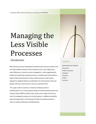 December 2009 | Project Performance Corporation | 7037487000                                                     




 Managing the 
 Less Visible 
 Processes 
 Introduction                                                                  Contents 
  
  
                                                                               Special Interest Articles 
Many business process improvement initiatives seem to focus mainly on the 
                                                                               Introduction                 1 
very high visibility processes of the enterprise such as the supply chain, 
                                                                               Problem Description          2 
order fulfilment or customer service management,  while negelecting the        Challenges                   3 
smaller but supporting everyday processes, including travel authorizations,    Simulation                   4 
expense filing and timesheets. These smaller processes, when poorly            Analysis                     5 

designed or designed without considerable care in the business rules and       Conclusion                   6 
                                                                                
policies enforced, could mount in cost over a period of time. 
                                                                                
 This  paper seeks to examine a simple but relatively common 
implementation of a manual expense filing and reimbursement process and 
using the help of BPM simulation tools, derive some insight into the true 
costs of managing this process at a small company. In addition we identify 
ways that organization could improve the ROI of an expense process in 

  
order to maximize efficiency and effectiveness. 
  
      




                                        
 