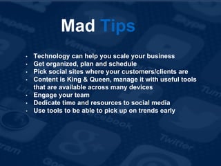 Mad Tips
• Technology can help you scale your business
• Get organized, plan and schedule
• Pick social sites where your customers/clients are
• Content is King & Queen, manage it with useful tools
that are available across many devices
• Engage your team
• Dedicate time and resources to social media
• Use tools to be able to pick up on trends early
 