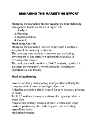 MANAGING THE MARKETING EFFORT
Managing the marketing process requires the four marketing
management functions shown in Figure 2.6.
1. Analysis,
2. Planning,
3. Implementation,
4. Control.
Marketing Analysis
Managing the marketing function begins with a complete
analysis of the company’s situation.
The company must analyze its markets and marketing
environment to find attractive opportunities and avoid
environmental threats.
The marketer should conduct a SWOT analysis, by which it
evaluates the company’s overall strengths, weaknesses,
opportunities, and threats.
Marketing planning
involves deciding on marketing strategies that will help the
company attain its overall strategic objectives.
A detailed marketing plan is needed for each business, product,
or brand.
Table 2.2 outlines the major sections of a typical product or
brand plan.
A marketing strategy consists of specific strategies: target
markets, positioning, the marketing mix, and marketing
expenditure levels.
Marketing Planning
 