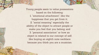 Young people seem to value possessions
based on the following:
1. “emotional attachment”, like the
happiness that you get from it;
2. “social meaning” especially the
ability of the object to attract people or
make you feel that you belong; and
3. “personal association” or how an
object is related to our concept of self,
like buying an eighth note necklace
because you think you are a musician.
 