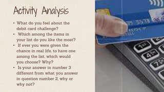 Activity Analysis
• What do you feel about the
debit card challenge?
• Which among the items in
your list do you like the most?
• If ever you were given the
chance in real life, to have one
among the list, which would
you choose? Why?
• Is your answer in number 3
different from what you answer
in question number 2, why or
why not?
 