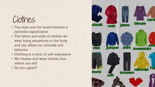 Clothes
• The style and the brand become a
symbolic significance
• The fabric and style of clothes we
wear bring sensations to the body
and can affect our attitude and
behavior
• Clothing is a form of self-expression
• We choose and wear clothes that
reflect our self
• Do you agree?
 