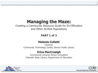 Managing the Maze: Creating a Community Resource Guide for Ex-Offenders and Other At-Risk Populations PART 1 of 3 Melanie Colletti Librarian  Community Technology Center, Denver Public Library Erica MacCreaigh Correctional Libraries Senior Consultant Colorado State Library, Department of Education 