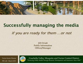 Successfully managing the media
             if you are ready for them …or not

                                     Jill Oviatt
                                 Public Information
                                  Officer/Manager



Vector-borne Disease     Coachella Valley Mosquito and Vector Control District
PR Call - March 2013   “Protecting Public Health Through Research, Development, and Awareness, Since 1928”
 