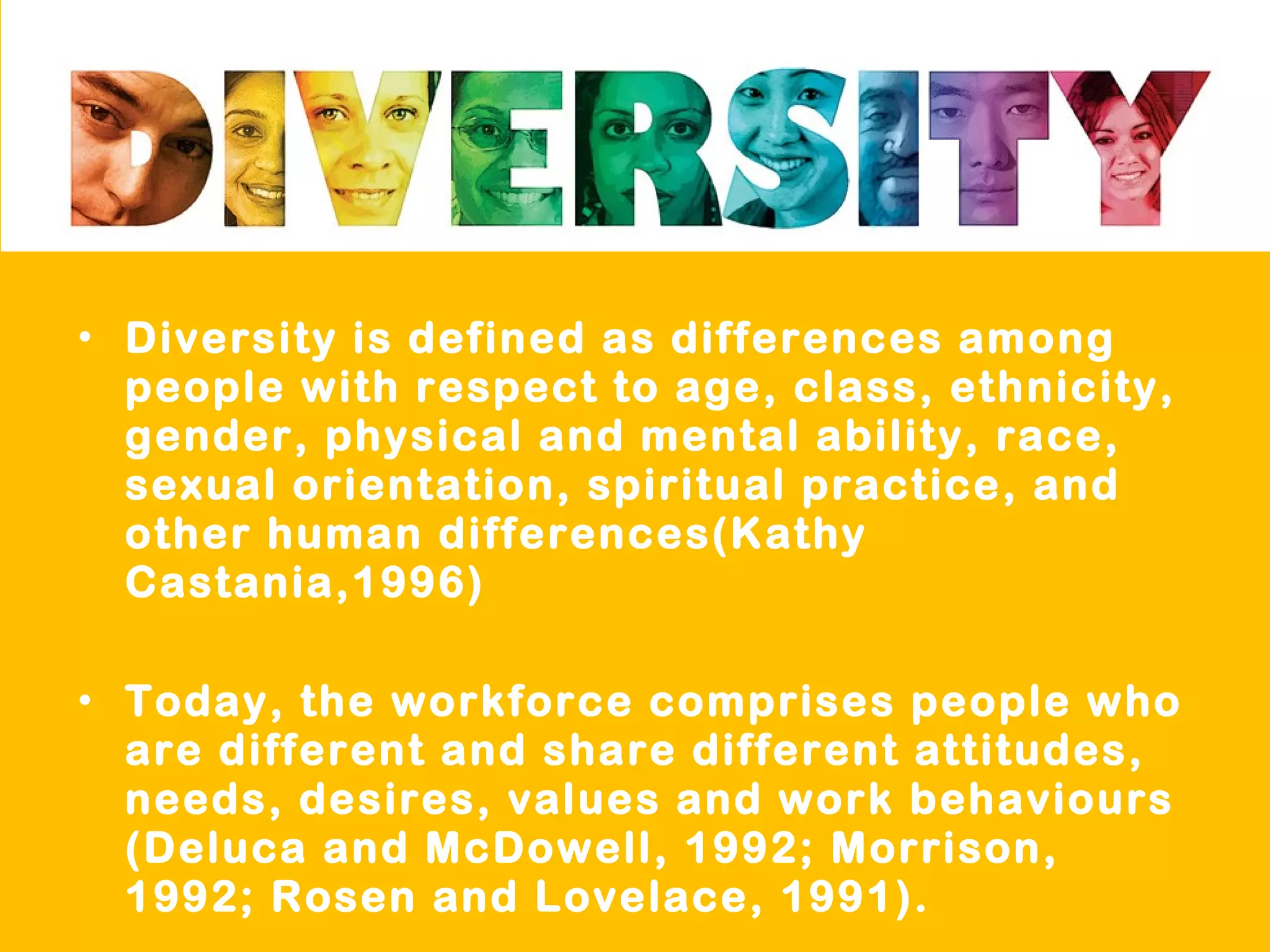 • Diversity is defined as differences among
people with respect to age, class, ethnicity,
gender, physical and mental ability, race,
sexual orientation, spiritual practice, and
other human differences(Kathy
Castania,1996)
• Today, the workforce comprises people who
are different and share different attitudes,
needs, desires, values and work behaviours
(Deluca and McDowell, 1992; Morrison,
1992; Rosen and Lovelace, 1991).
 