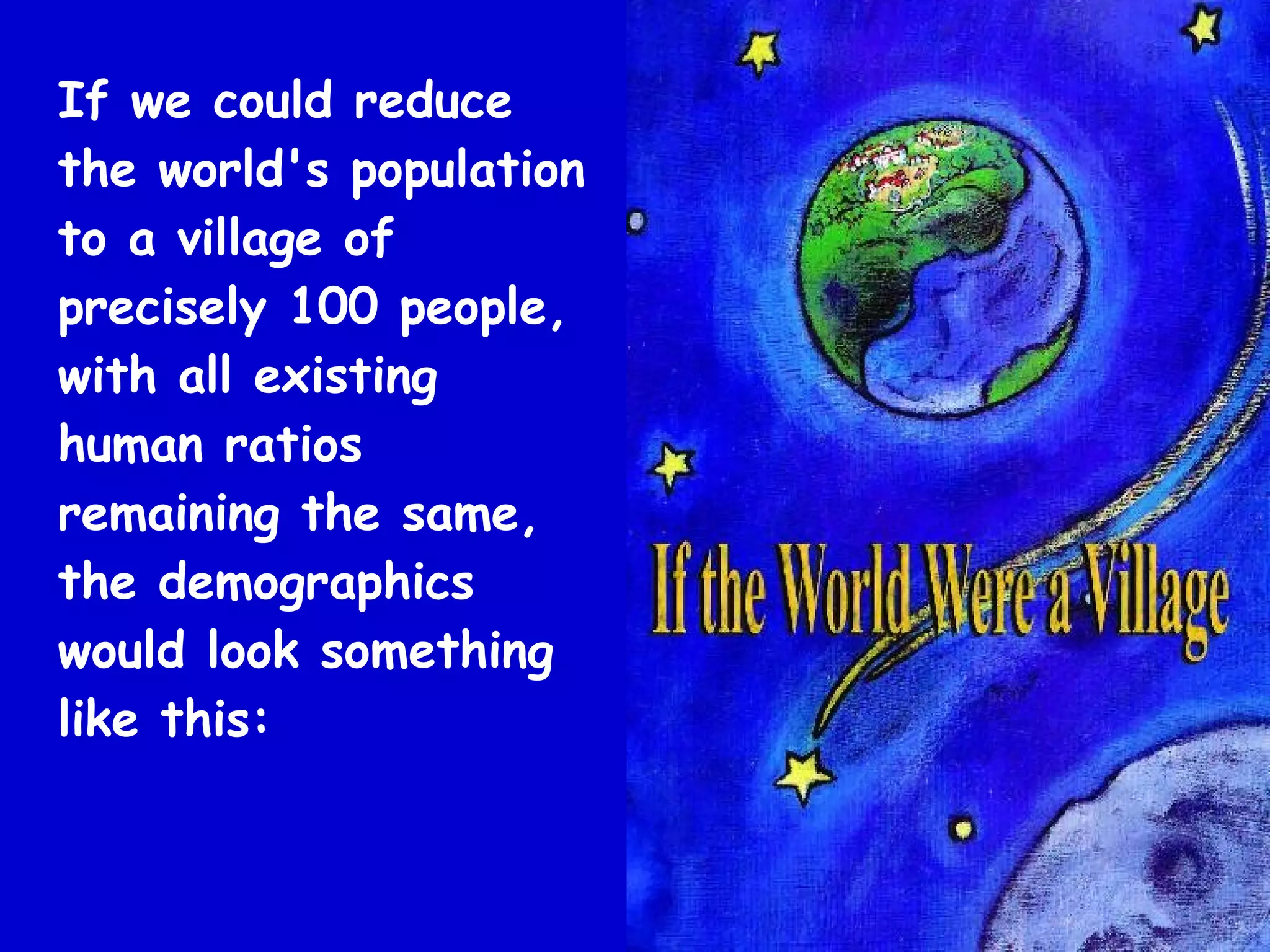 If we could reduce
the world's population
to a village of
precisely 100 people,
with all existing
human ratios
remaining the same,
the demographics
would look something
like this:
 