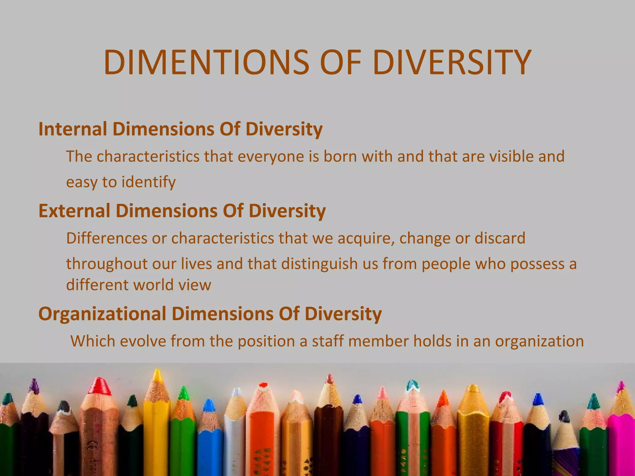 DIMENTIONS OF DIVERSITY
Internal Dimensions Of Diversity
The characteristics that everyone is born with and that are visible and
easy to identify
External Dimensions Of Diversity
Differences or characteristics that we acquire, change or discard
throughout our lives and that distinguish us from people who possess a
different world view
Organizational Dimensions Of Diversity
Which evolve from the position a staff member holds in an organization
 