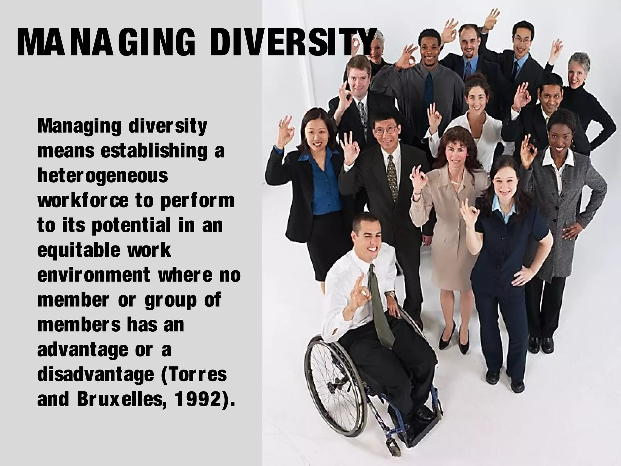 Managing diversity
means establishing a
heterogeneous
workforce to perform
to its potential in an
equitable work
environment where no
member or group of
members has an
advantage or a
disadvantage (Torres
and Bruxelles, 1992).
MANAGING DIVERSITY
 
