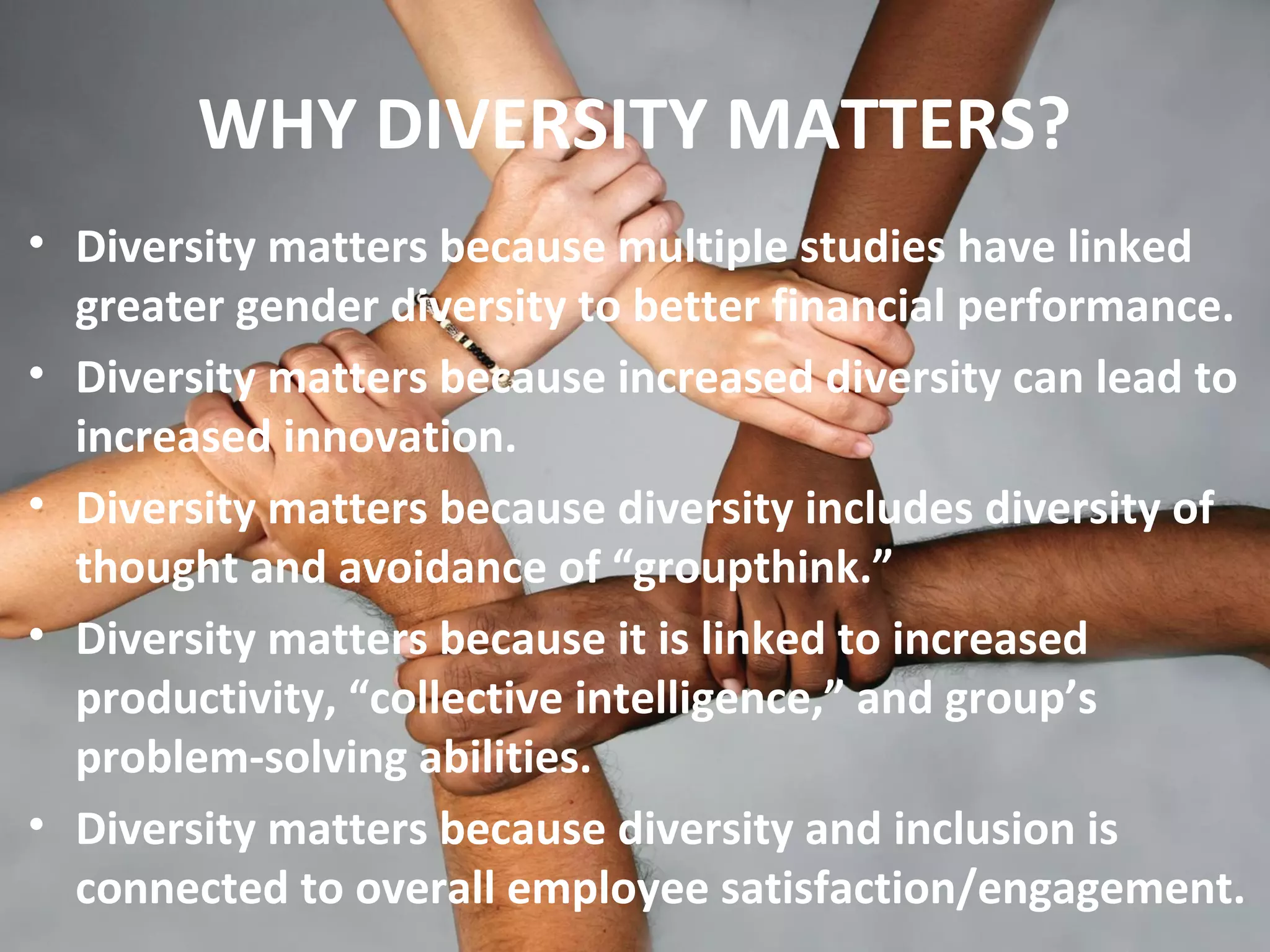 WHY DIVERSITY MATTERS?
• Diversity matters because multiple studies have linked
greater gender diversity to better financial performance.
• Diversity matters because increased diversity can lead to
increased innovation.
• Diversity matters because diversity includes diversity of
thought and avoidance of “groupthink.”
• Diversity matters because it is linked to increased
productivity, “collective intelligence,” and group’s
problem-solving abilities.
• Diversity matters because diversity and inclusion is
connected to overall employee satisfaction/engagement.
 
