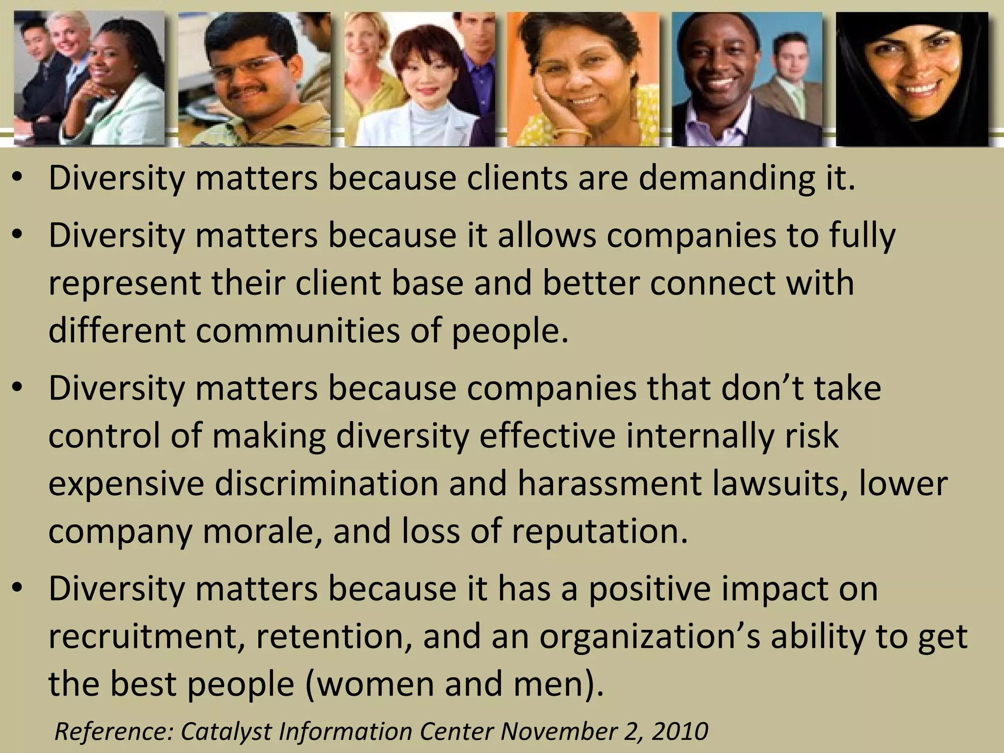 • Diversity matters because clients are demanding it.
• Diversity matters because it allows companies to fully
represent their client base and better connect with
different communities of people.
• Diversity matters because companies that don’t take
control of making diversity effective internally risk
expensive discrimination and harassment lawsuits, lower
company morale, and loss of reputation.
• Diversity matters because it has a positive impact on
recruitment, retention, and an organization’s ability to get
the best people (women and men).
Reference: Catalyst Information Center November 2, 2010
 