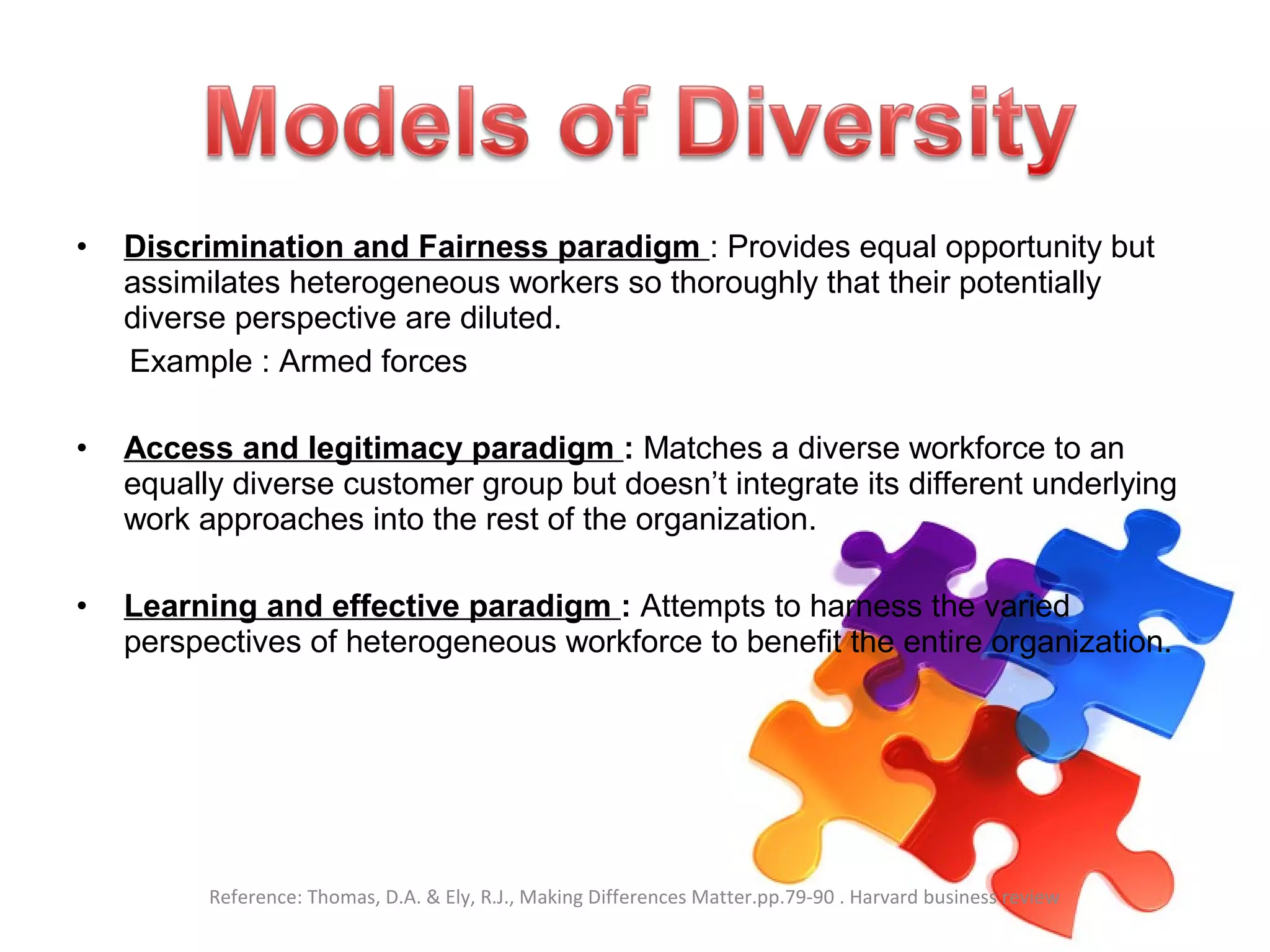 • Discrimination and Fairness paradigm : Provides equal opportunity but
assimilates heterogeneous workers so thoroughly that their potentially
diverse perspective are diluted.
Example : Armed forces
• Access and legitimacy paradigm : Matches a diverse workforce to an
equally diverse customer group but doesn’t integrate its different underlying
work approaches into the rest of the organization.
• Learning and effective paradigm : Attempts to harness the varied
perspectives of heterogeneous workforce to benefit the entire organization.
Reference: Thomas, D.A. & Ely, R.J., Making Differences Matter.pp.79-90 . Harvard business review
 