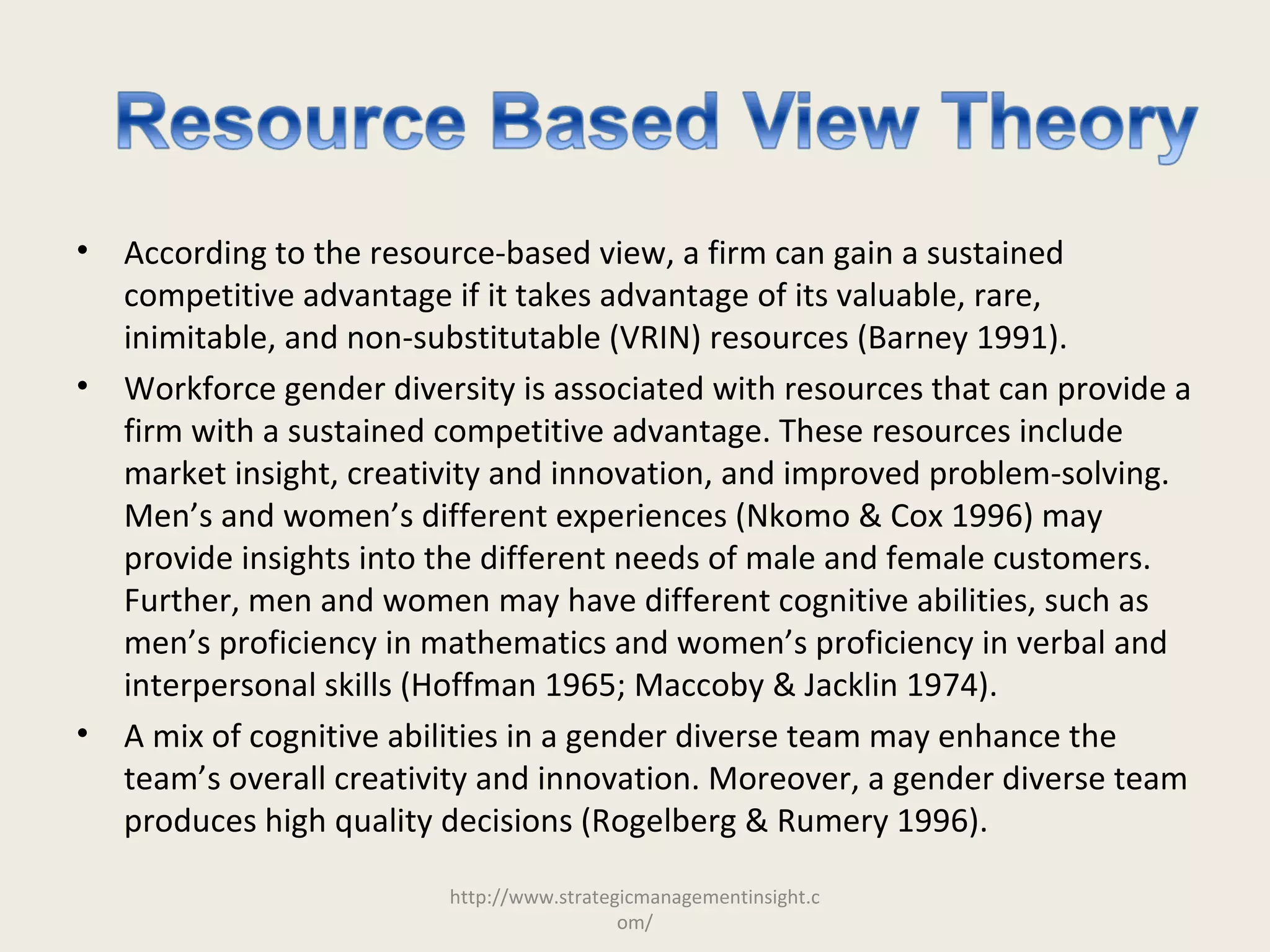• According to the resource-based view, a firm can gain a sustained
competitive advantage if it takes advantage of its valuable, rare,
inimitable, and non-substitutable (VRIN) resources (Barney 1991).
• Workforce gender diversity is associated with resources that can provide a
firm with a sustained competitive advantage. These resources include
market insight, creativity and innovation, and improved problem-solving.
Men’s and women’s different experiences (Nkomo & Cox 1996) may
provide insights into the different needs of male and female customers.
Further, men and women may have different cognitive abilities, such as
men’s proficiency in mathematics and women’s proficiency in verbal and
interpersonal skills (Hoffman 1965; Maccoby & Jacklin 1974).
• A mix of cognitive abilities in a gender diverse team may enhance the
team’s overall creativity and innovation. Moreover, a gender diverse team
produces high quality decisions (Rogelberg & Rumery 1996).
http://www.strategicmanagementinsight.c
om/
 