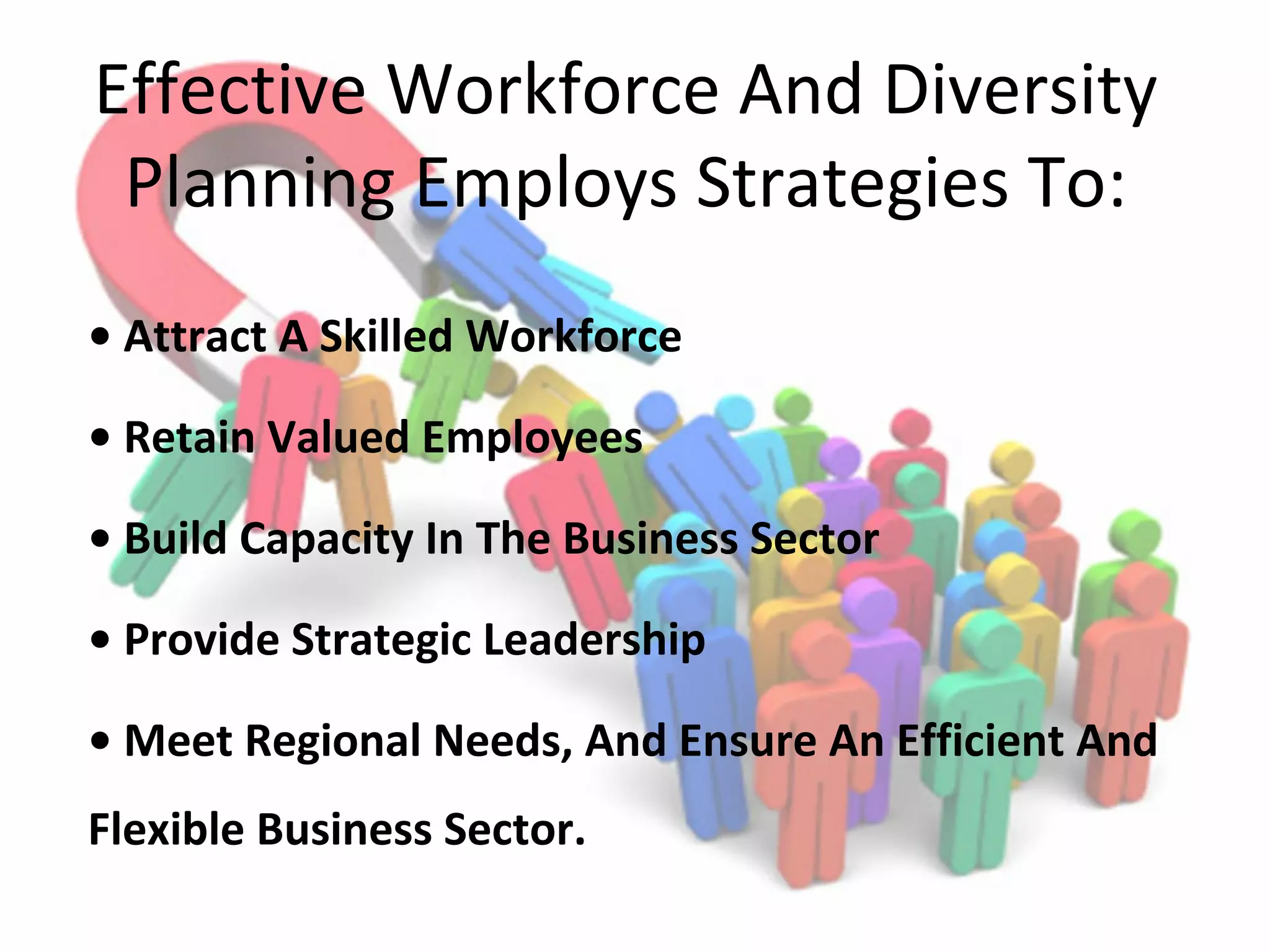 Effective Workforce And Diversity
Planning Employs Strategies To:
• Attract A Skilled Workforce
• Retain Valued Employees
• Build Capacity In The Business Sector
• Provide Strategic Leadership
• Meet Regional Needs, And Ensure An Efficient And
Flexible Business Sector.
 