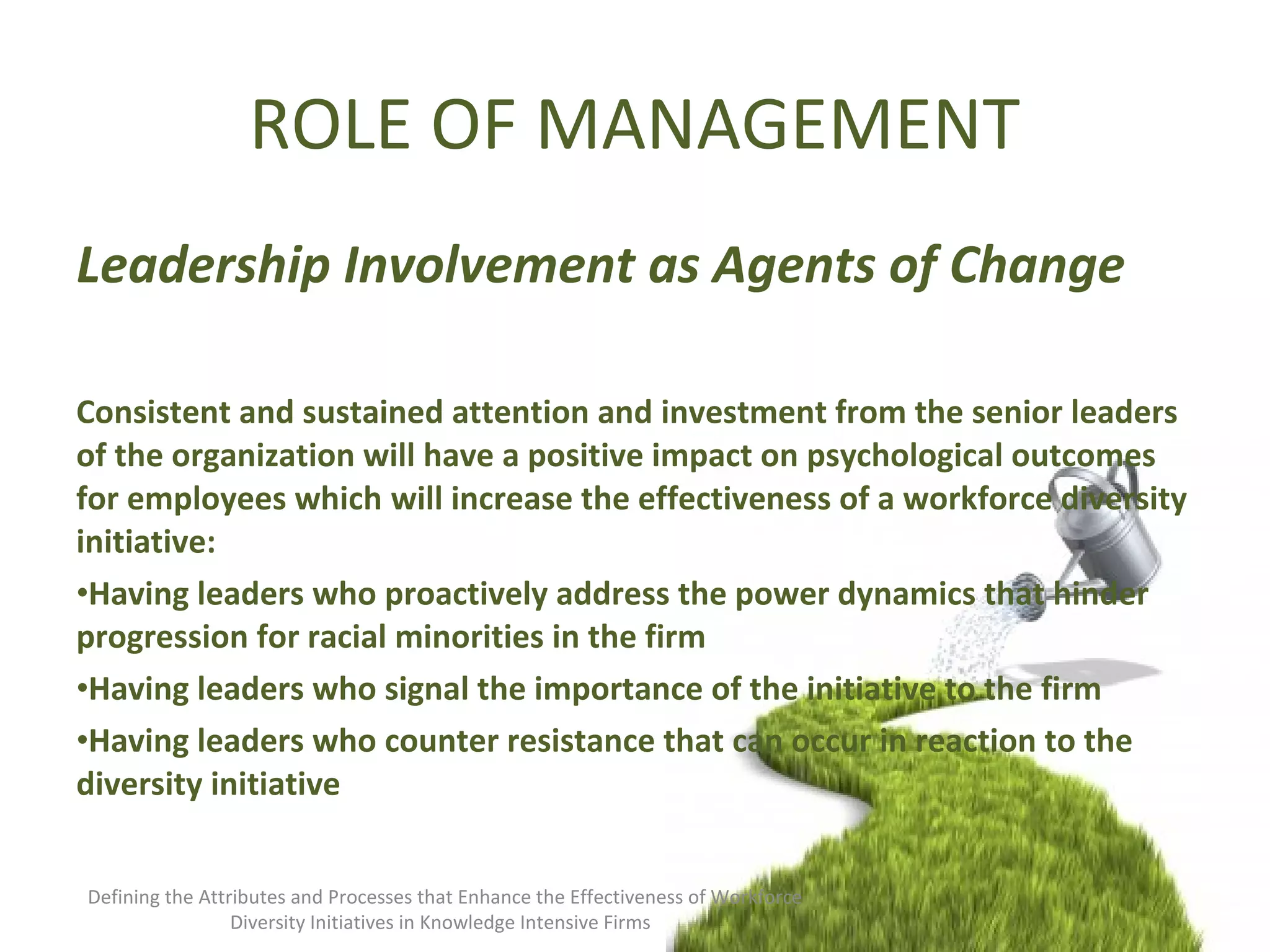 ROLE OF MANAGEMENT
Leadership Involvement as Agents of Change
Consistent and sustained attention and investment from the senior leaders
of the organization will have a positive impact on psychological outcomes
for employees which will increase the effectiveness of a workforce diversity
initiative:
•Having leaders who proactively address the power dynamics that hinder
progression for racial minorities in the firm
•Having leaders who signal the importance of the initiative to the firm
•Having leaders who counter resistance that can occur in reaction to the
diversity initiative
Defining the Attributes and Processes that Enhance the Effectiveness of Workforce
Diversity Initiatives in Knowledge Intensive Firms
 
