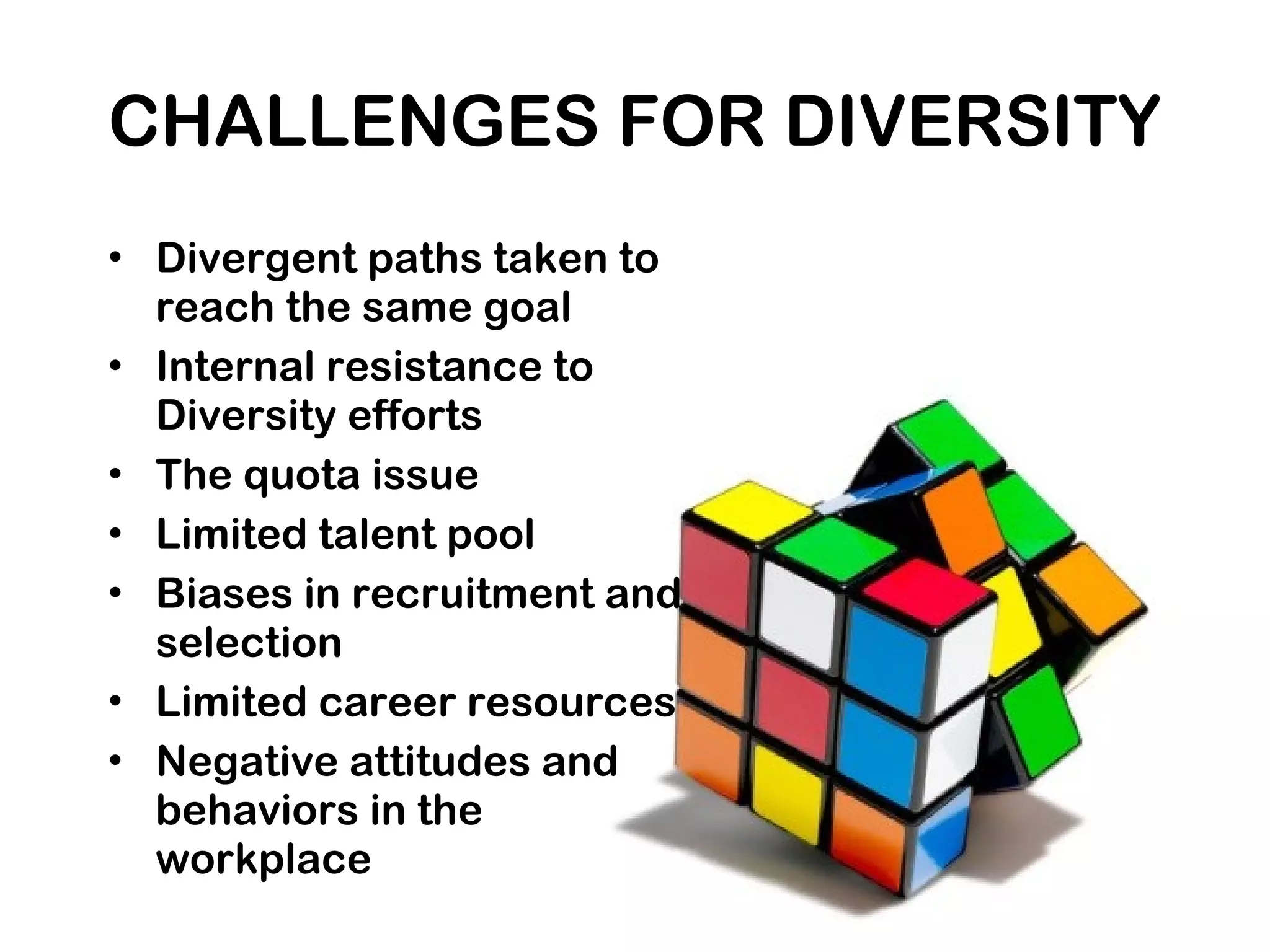 CHALLENGES FOR DIVERSITY
• Divergent paths taken to
reach the same goal
• Internal resistance to
Diversity efforts
• The quota issue
• Limited talent pool
• Biases in recruitment and
selection
• Limited career resources
• Negative attitudes and
behaviors in the
workplace
 