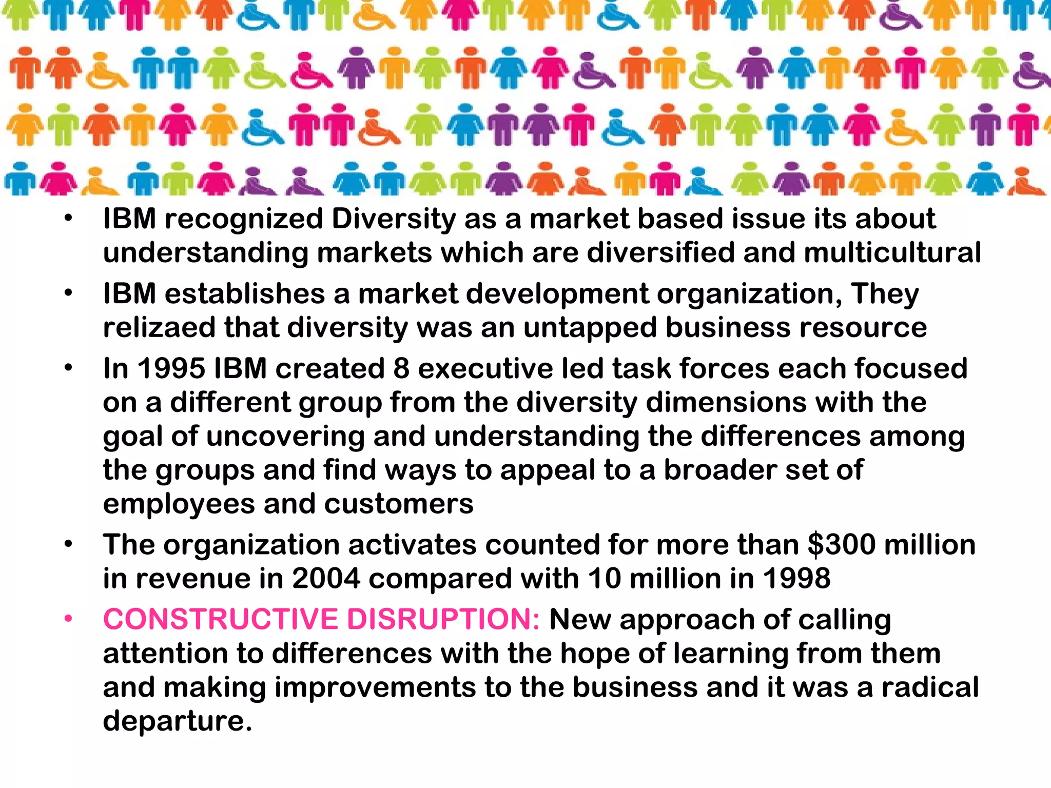 • IBM recognized Diversity as a market based issue its about
understanding markets which are diversified and multicultural
• IBM establishes a market development organization, They
relizaed that diversity was an untapped business resource
• In 1995 IBM created 8 executive led task forces each focused
on a different group from the diversity dimensions with the
goal of uncovering and understanding the differences among
the groups and find ways to appeal to a broader set of
employees and customers
• The organization activates counted for more than $300 million
in revenue in 2004 compared with 10 million in 1998
• CONSTRUCTIVE DISRUPTION: New approach of calling
attention to differences with the hope of learning from them
and making improvements to the business and it was a radical
departure.
 