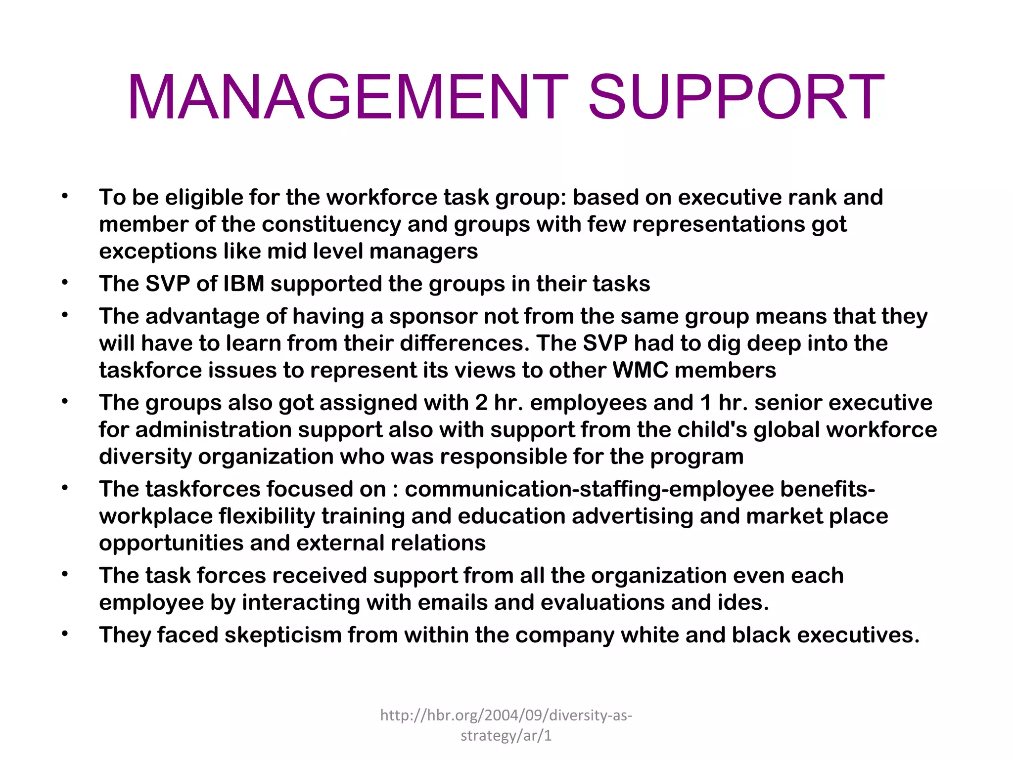 MANAGEMENT SUPPORT
• To be eligible for the workforce task group: based on executive rank and
member of the constituency and groups with few representations got
exceptions like mid level managers
• The SVP of IBM supported the groups in their tasks
• The advantage of having a sponsor not from the same group means that they
will have to learn from their differences. The SVP had to dig deep into the
taskforce issues to represent its views to other WMC members
• The groups also got assigned with 2 hr. employees and 1 hr. senior executive
for administration support also with support from the child's global workforce
diversity organization who was responsible for the program
• The taskforces focused on : communication-staffing-employee benefits-
workplace flexibility training and education advertising and market place
opportunities and external relations
• The task forces received support from all the organization even each
employee by interacting with emails and evaluations and ides.
• They faced skepticism from within the company white and black executives.
http://hbr.org/2004/09/diversity-as-
strategy/ar/1
 