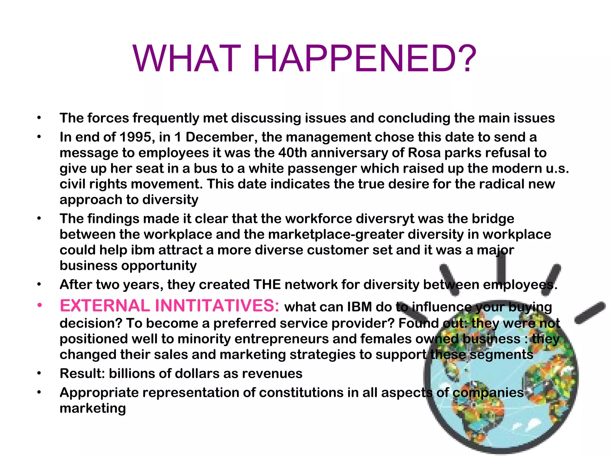 WHAT HAPPENED?
• The forces frequently met discussing issues and concluding the main issues
• In end of 1995, in 1 December, the management chose this date to send a
message to employees it was the 40th anniversary of Rosa parks refusal to
give up her seat in a bus to a white passenger which raised up the modern u.s.
civil rights movement. This date indicates the true desire for the radical new
approach to diversity
• The findings made it clear that the workforce diversryt was the bridge
between the workplace and the marketplace-greater diversity in workplace
could help ibm attract a more diverse customer set and it was a major
business opportunity
• After two years, they created THE network for diversity between employees.
• EXTERNAL INNTITATIVES: what can IBM do to influence your buying
decision? To become a preferred service provider? Found out: they were not
positioned well to minority entrepreneurs and females owned business : they
changed their sales and marketing strategies to support these segments
• Result: billions of dollars as revenues
• Appropriate representation of constitutions in all aspects of companies
marketing
 