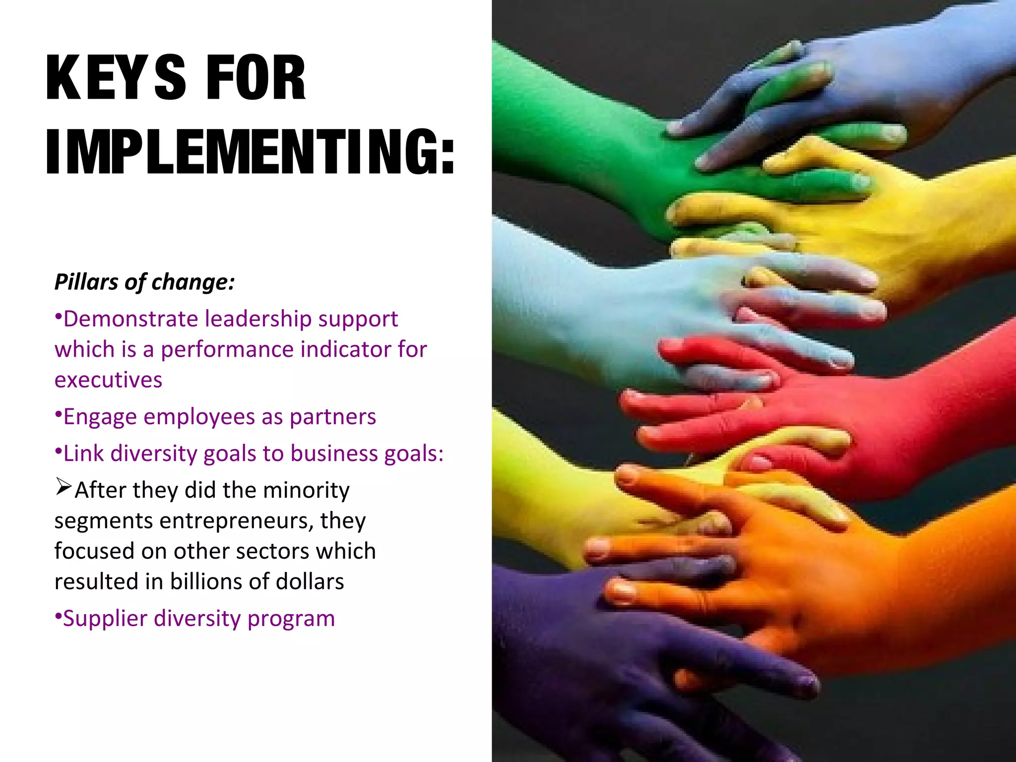 KEYS FOR
IMPLEMENTING:
Pillars of change:
•Demonstrate leadership support
which is a performance indicator for
executives
•Engage employees as partners
•Link diversity goals to business goals:
After they did the minority
segments entrepreneurs, they
focused on other sectors which
resulted in billions of dollars
•Supplier diversity program
 