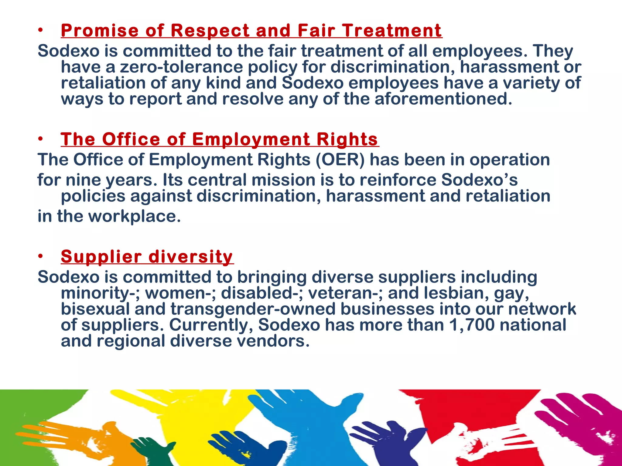• Promise of Respect and Fair Treatment
Sodexo is committed to the fair treatment of all employees. They
have a zero-tolerance policy for discrimination, harassment or
retaliation of any kind and Sodexo employees have a variety of
ways to report and resolve any of the aforementioned.
• The Office of Employment Rights
The Office of Employment Rights (OER) has been in operation
for nine years. Its central mission is to reinforce Sodexo’s
policies against discrimination, harassment and retaliation
in the workplace.
• Supplier diversity
Sodexo is committed to bringing diverse suppliers including
minority-; women-; disabled-; veteran-; and lesbian, gay,
bisexual and transgender-owned businesses into our network
of suppliers. Currently, Sodexo has more than 1,700 national
and regional diverse vendors.
 