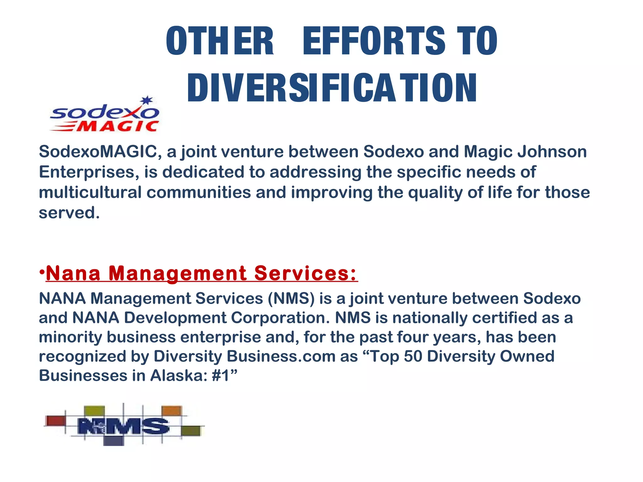 OTHER EFFORTS TO
DIVERSIFICATION
SodexoMAGIC, a joint venture between Sodexo and Magic Johnson
Enterprises, is dedicated to addressing the specific needs of
multicultural communities and improving the quality of life for those
served.
•Nana Management Services:
NANA Management Services (NMS) is a joint venture between Sodexo
and NANA Development Corporation. NMS is nationally certified as a
minority business enterprise and, for the past four years, has been
recognized by Diversity Business.com as “Top 50 Diversity Owned
Businesses in Alaska: #1”
 