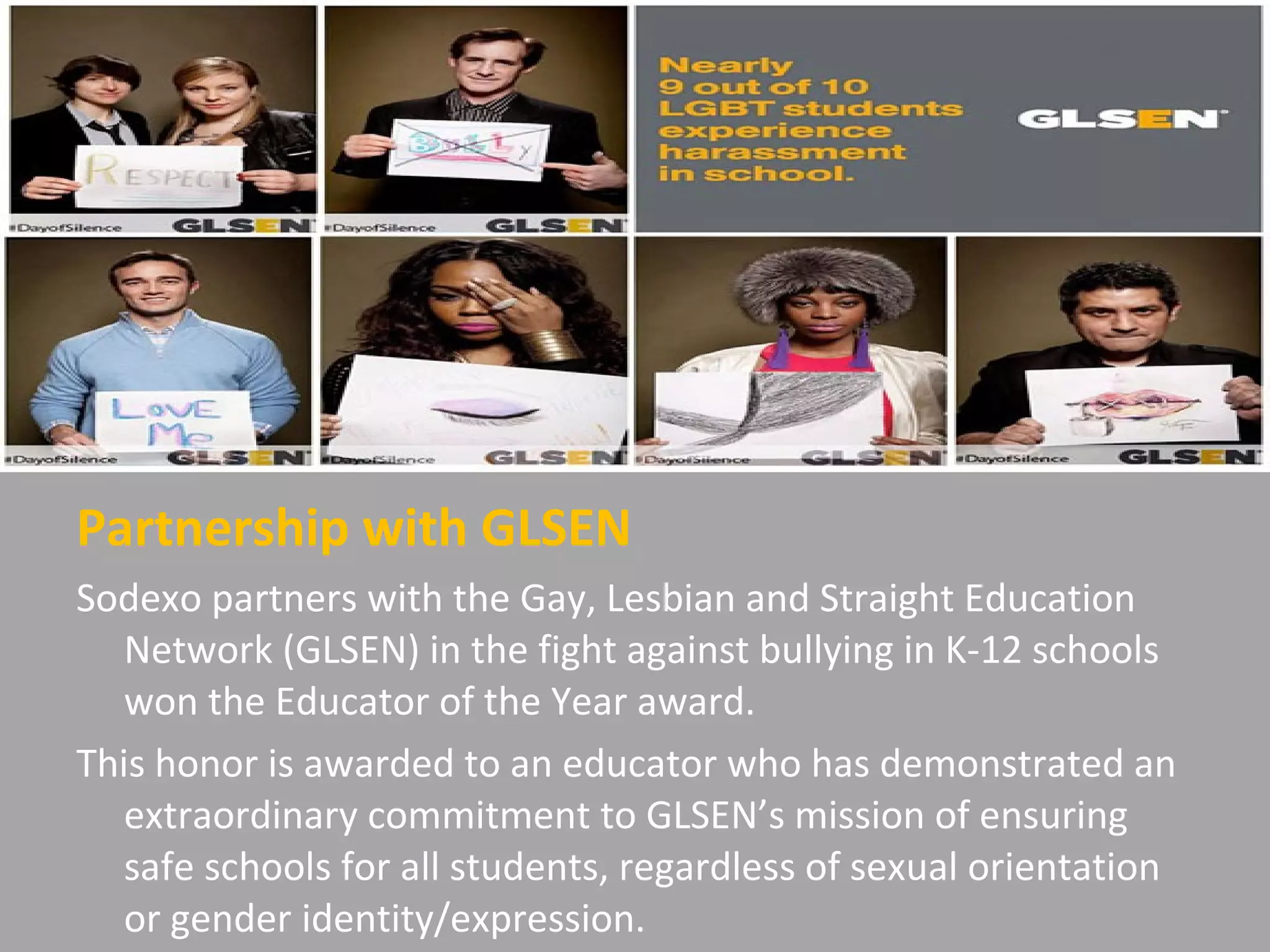 Partnership with GLSEN
Sodexo partners with the Gay, Lesbian and Straight Education
Network (GLSEN) in the fight against bullying in K-12 schools
won the Educator of the Year award.
This honor is awarded to an educator who has demonstrated an
extraordinary commitment to GLSEN’s mission of ensuring
safe schools for all students, regardless of sexual orientation
or gender identity/expression.
 