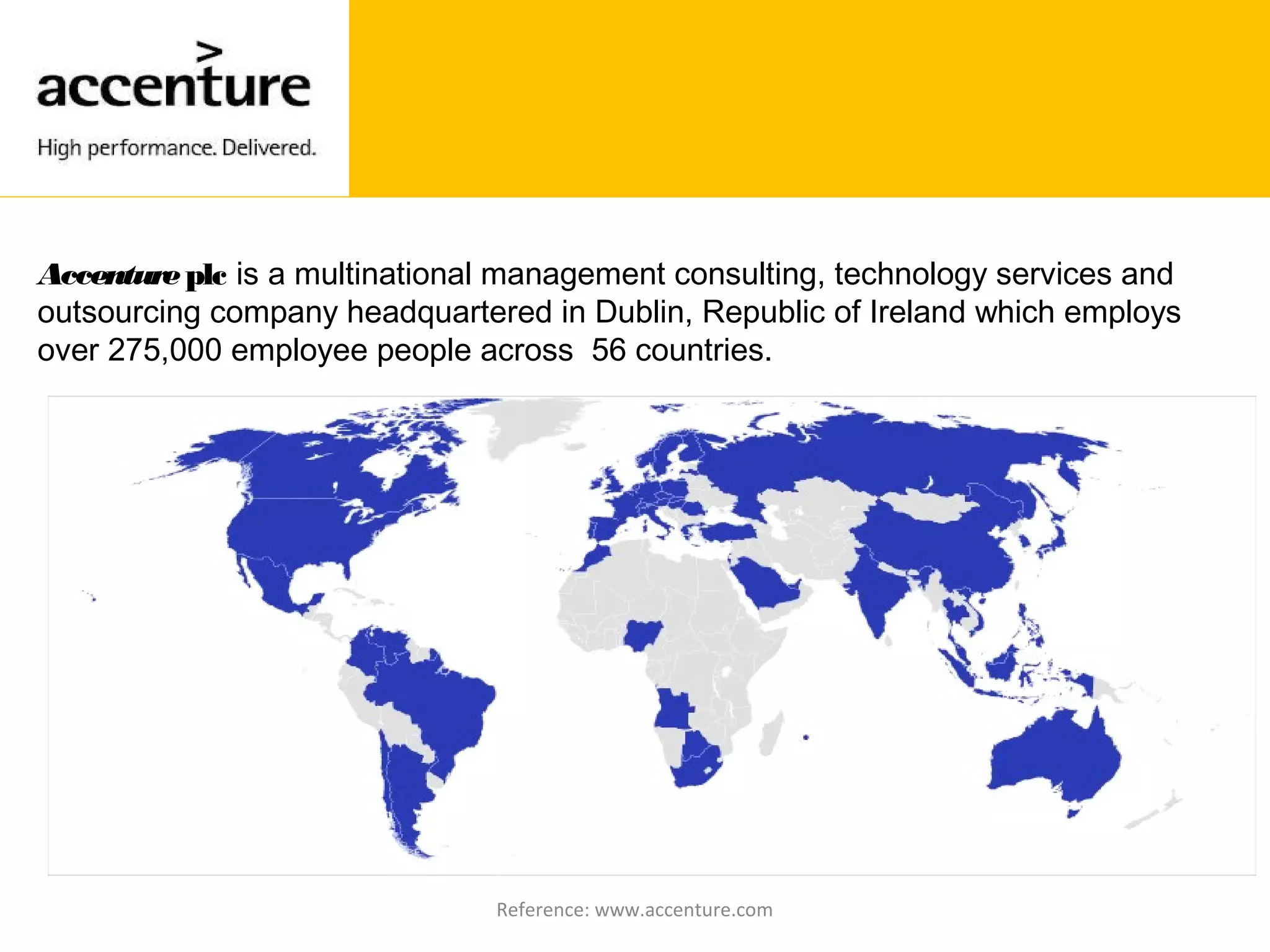 Accentureplc is a multinational management consulting, technology services and
outsourcing company headquartered in Dublin, Republic of Ireland which employs
over 275,000 employee people across 56 countries.
Reference: www.accenture.com
 